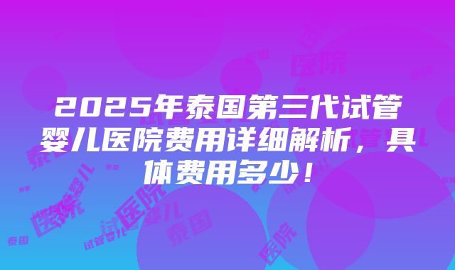 2025年泰国第三代试管婴儿医院费用详细解析，具体费用多少！