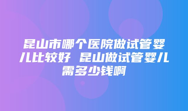 昆山市哪个医院做试管婴儿比较好 昆山做试管婴儿需多少钱啊