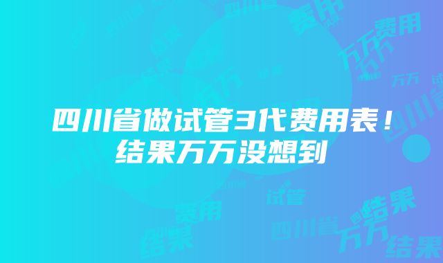 四川省做试管3代费用表！结果万万没想到