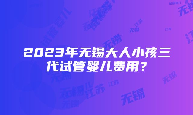 2023年无锡大人小孩三代试管婴儿费用？