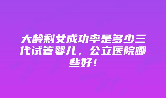 大龄剩女成功率是多少三代试管婴儿，公立医院哪些好！