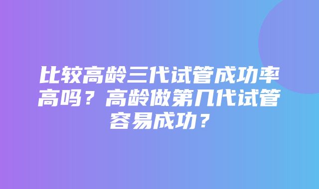 比较高龄三代试管成功率高吗？高龄做第几代试管容易成功？