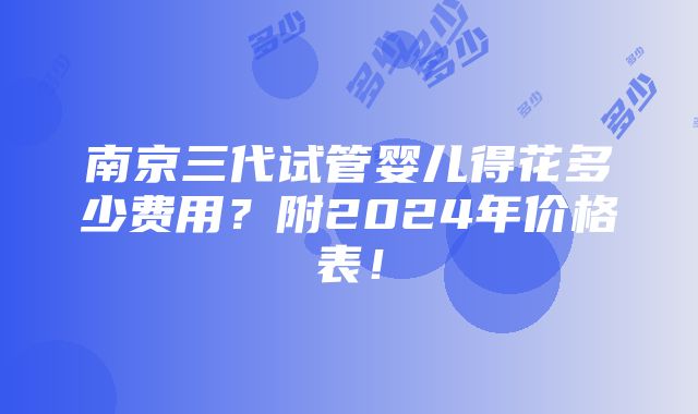 南京三代试管婴儿得花多少费用？附2024年价格表！