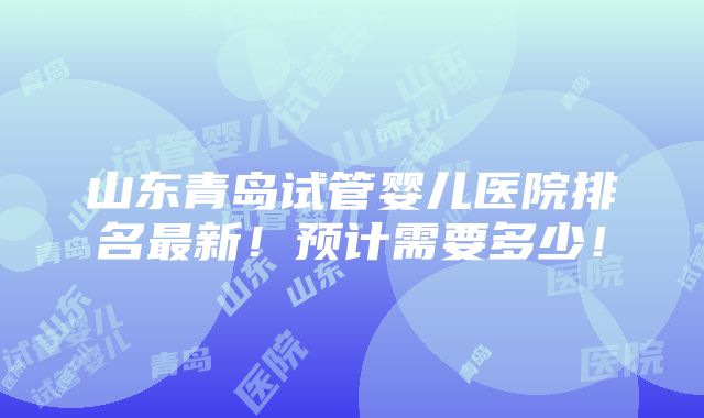 山东青岛试管婴儿医院排名最新！预计需要多少！