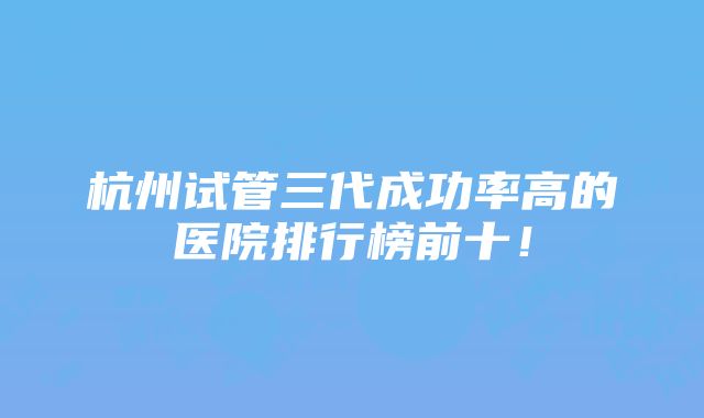 杭州试管三代成功率高的医院排行榜前十！