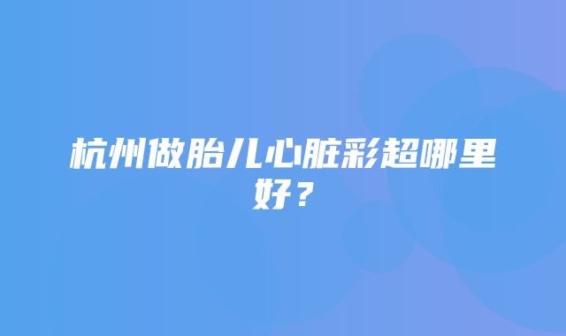 杭州做胎儿心脏彩超哪里好？