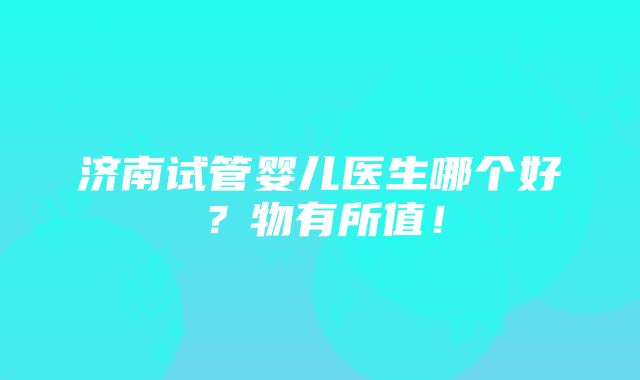 济南试管婴儿医生哪个好？物有所值！