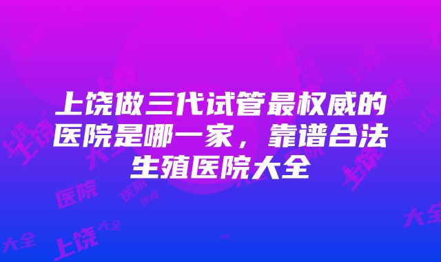 上饶做三代试管最权威的医院是哪一家，靠谱合法生殖医院大全