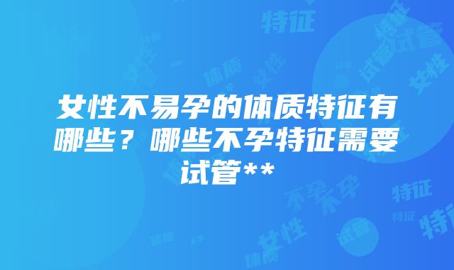 女性不易孕的体质特征有哪些？哪些不孕特征需要试管**