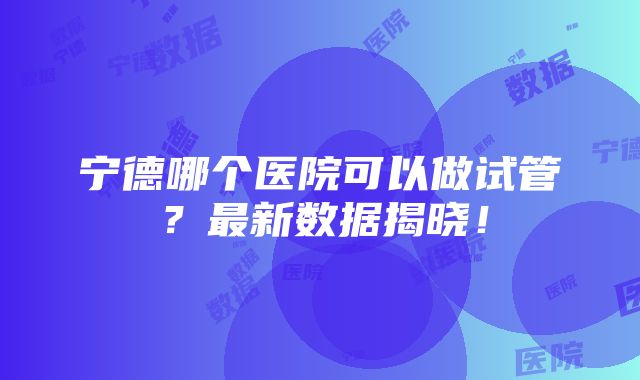 宁德哪个医院可以做试管？最新数据揭晓！