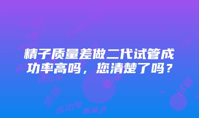 精子质量差做二代试管成功率高吗，您清楚了吗？