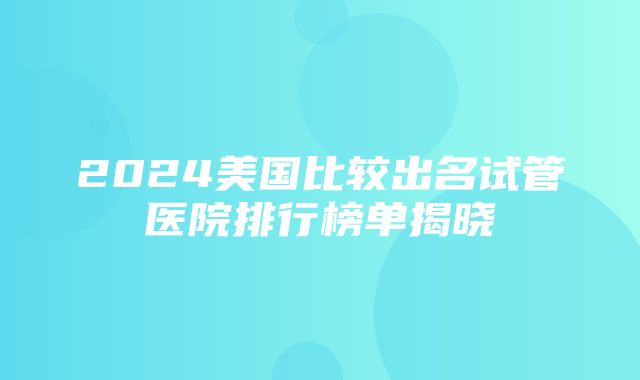 2024美国比较出名试管医院排行榜单揭晓