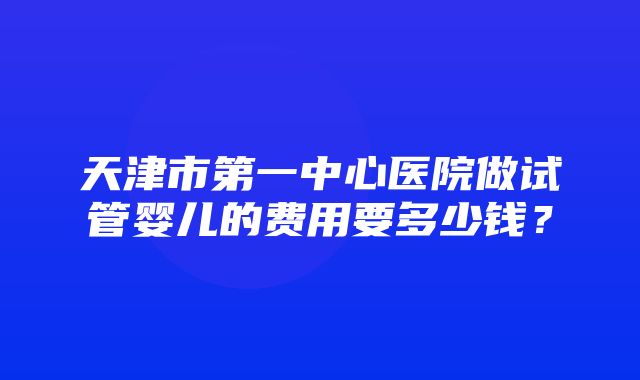 天津市第一中心医院做试管婴儿的费用要多少钱？