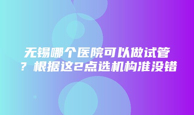 无锡哪个医院可以做试管？根据这2点选机构准没错