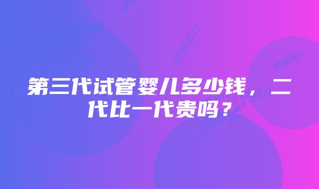 第三代试管婴儿多少钱，二代比一代贵吗？