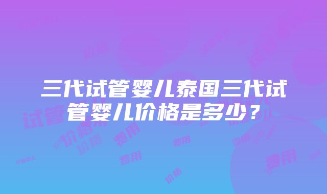 三代试管婴儿泰国三代试管婴儿价格是多少？