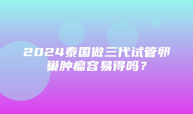 2024泰国做三代试管卵巢肿瘤容易得吗？