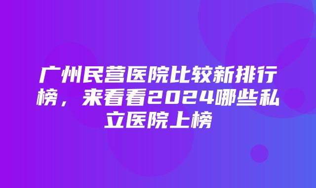 广州民营医院比较新排行榜，来看看2024哪些私立医院上榜