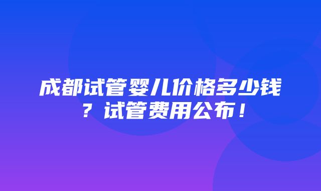 成都试管婴儿价格多少钱？试管费用公布！