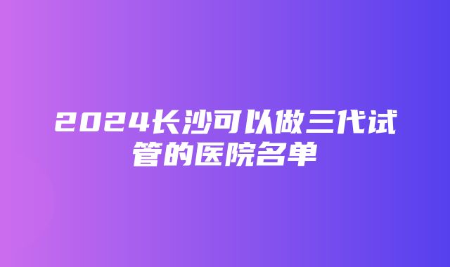 2024长沙可以做三代试管的医院名单