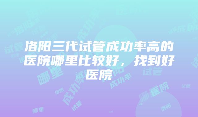 洛阳三代试管成功率高的医院哪里比较好，找到好医院