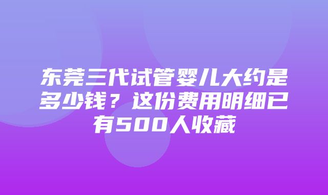 东莞三代试管婴儿大约是多少钱？这份费用明细已有500人收藏