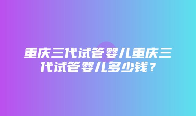 重庆三代试管婴儿重庆三代试管婴儿多少钱？