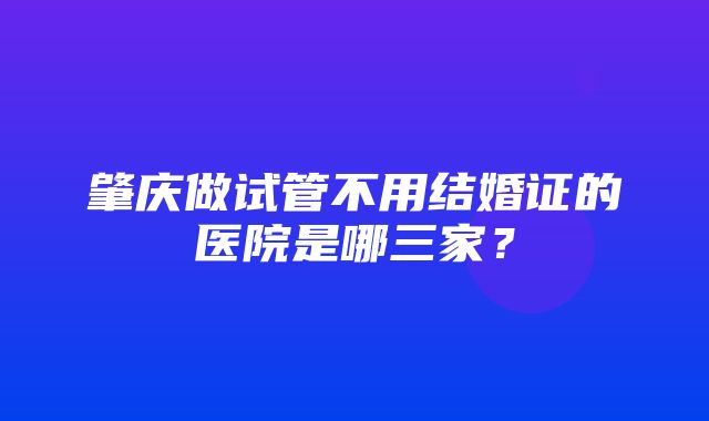 肇庆做试管不用结婚证的医院是哪三家？