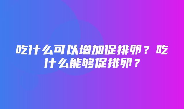 吃什么可以增加促排卵？吃什么能够促排卵？