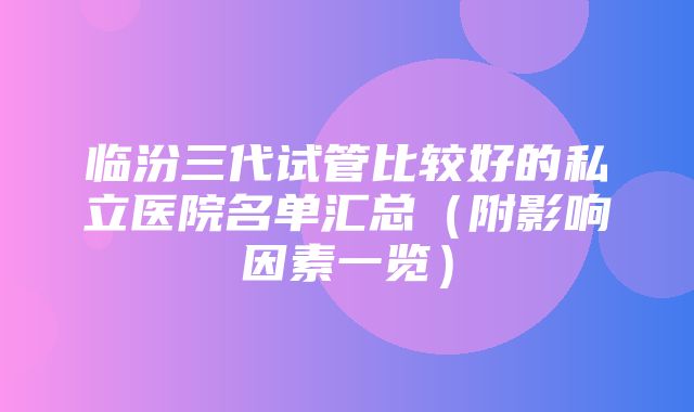 临汾三代试管比较好的私立医院名单汇总（附影响因素一览）