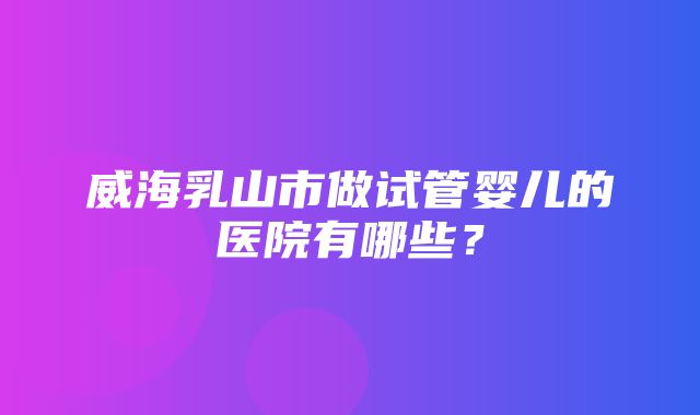 威海乳山市做试管婴儿的医院有哪些？