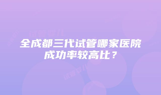 全成都三代试管哪家医院成功率较高比？