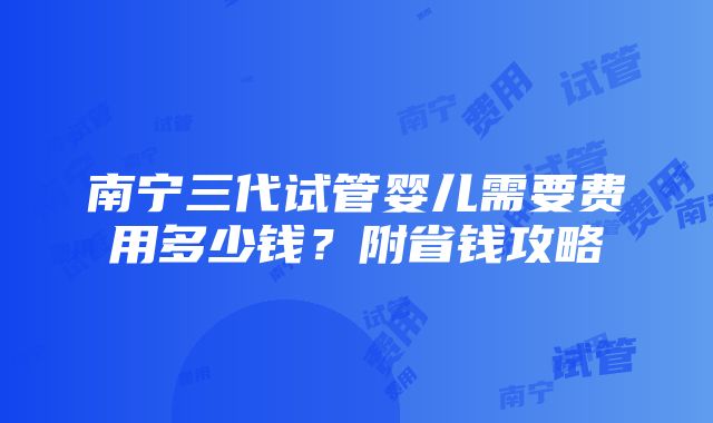 南宁三代试管婴儿需要费用多少钱？附省钱攻略