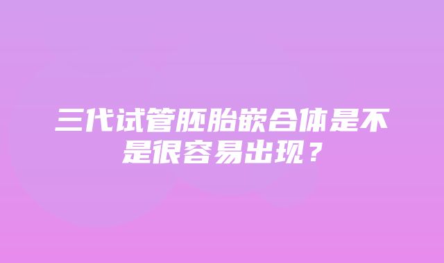 三代试管胚胎嵌合体是不是很容易出现？