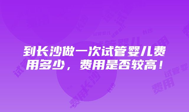 到长沙做一次试管婴儿费用多少，费用是否较高！