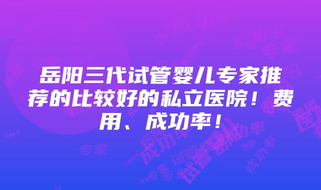 岳阳三代试管婴儿专家推荐的比较好的私立医院！费用、成功率！