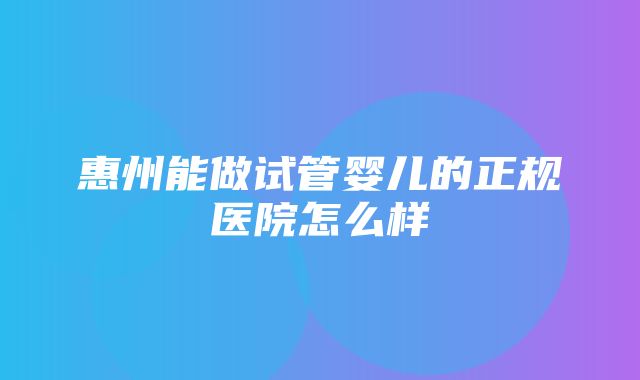 惠州能做试管婴儿的正规医院怎么样