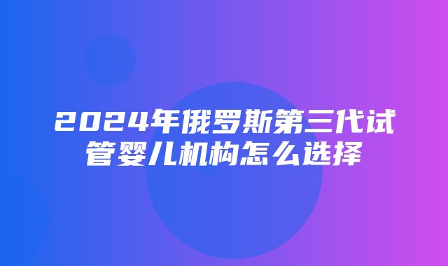 2024年俄罗斯第三代试管婴儿机构怎么选择