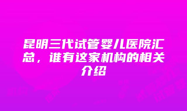 昆明三代试管婴儿医院汇总，谁有这家机构的相关介绍