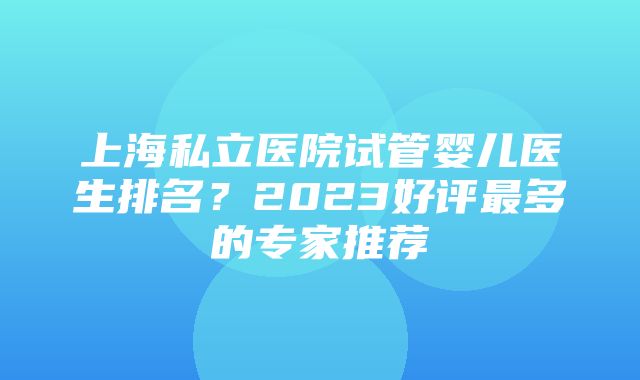 上海私立医院试管婴儿医生排名？2023好评最多的专家推荐