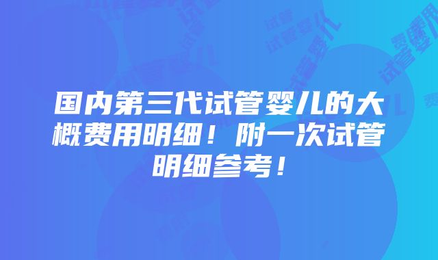 国内第三代试管婴儿的大概费用明细！附一次试管明细参考！