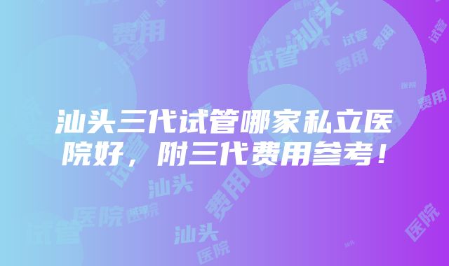 汕头三代试管哪家私立医院好，附三代费用参考！