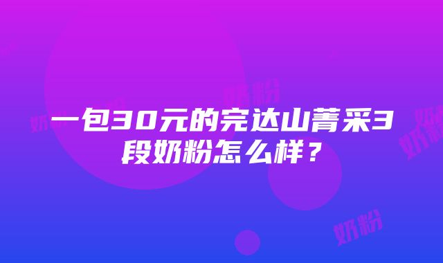 一包30元的完达山菁采3段奶粉怎么样？