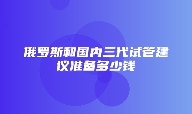 俄罗斯和国内三代试管建议准备多少钱