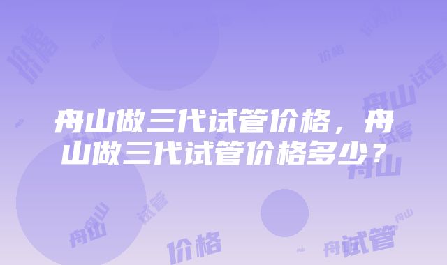 舟山做三代试管价格，舟山做三代试管价格多少？