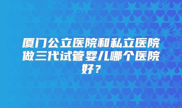 厦门公立医院和私立医院做三代试管婴儿哪个医院好？