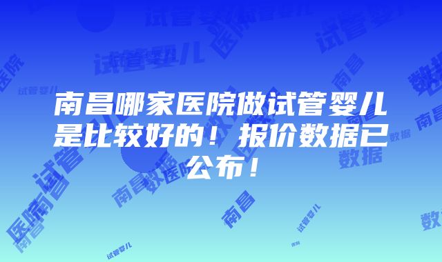 南昌哪家医院做试管婴儿是比较好的！报价数据已公布！