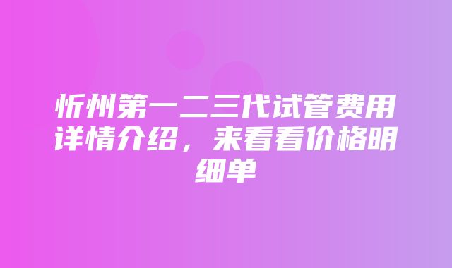 忻州第一二三代试管费用详情介绍，来看看价格明细单