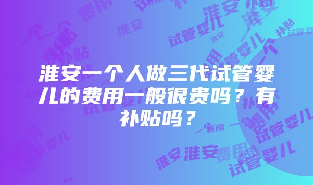 淮安一个人做三代试管婴儿的费用一般很贵吗？有补贴吗？