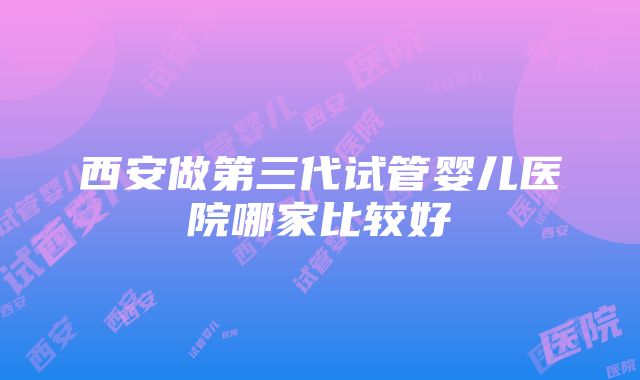 西安做第三代试管婴儿医院哪家比较好